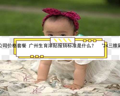 广州代孕公司价格套餐 广州生育津贴报销标准是什么？ ‘24三维彩超男女’