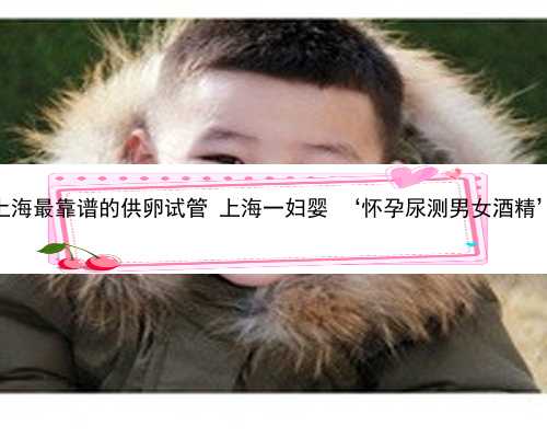上海最靠谱的供卵试管 上海一妇婴 ‘怀孕尿测男女酒精’