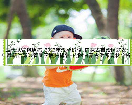 三代试管包男孩_2022年代孕价格|内蒙古自治区2023
年最新供卵试管助孕医院排名